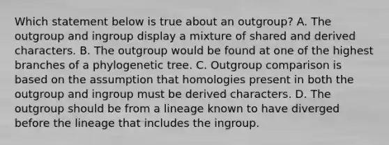 Which statement below is true about an outgroup? A. The outgroup and ingroup display a mixture of shared and derived characters. B. The outgroup would be found at one of the highest branches of a phylogenetic tree. C. Outgroup comparison is based on the assumption that homologies present in both the outgroup and ingroup must be derived characters. D. The outgroup should be from a lineage known to have diverged before the lineage that includes the ingroup.