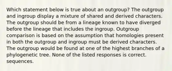 Which statement below is true about an outgroup? The outgroup and ingroup display a mixture of shared and derived characters. The outgroup should be from a lineage known to have diverged before the lineage that includes the ingroup. Outgroup comparison is based on the assumption that homologies present in both the outgroup and ingroup must be derived characters. The outgroup would be found at one of the highest branches of a phylogenetic tree. None of the listed responses is correct. sequences.