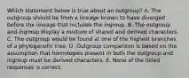 Which statement below is true about an outgroup? A. The outgroup should be from a lineage known to have diverged before the lineage that includes the ingroup. B. The outgroup and ingroup display a mixture of shared and derived characters. C. The outgroup would be found at one of the highest branches of a phylogenetic tree. D. Outgroup comparison is based on the assumption that homologies present in both the outgroup and ingroup must be derived characters. E. None of the listed responses is correct.