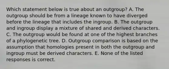 Which statement below is true about an outgroup? A. The outgroup should be from a lineage known to have diverged before the lineage that includes the ingroup. B. The outgroup and ingroup display a mixture of shared and derived characters. C. The outgroup would be found at one of the highest branches of a phylogenetic tree. D. Outgroup comparison is based on the assumption that homologies present in both the outgroup and ingroup must be derived characters. E. None of the listed responses is correct.