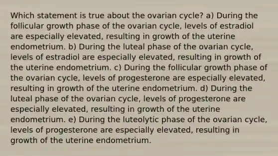 Which statement is true about the ovarian cycle? a) During the follicular growth phase of the ovarian cycle, levels of estradiol are especially elevated, resulting in growth of the uterine endometrium. b) During the luteal phase of the ovarian cycle, levels of estradiol are especially elevated, resulting in growth of the uterine endometrium. c) During the follicular growth phase of the ovarian cycle, levels of progesterone are especially elevated, resulting in growth of the uterine endometrium. d) During the luteal phase of the ovarian cycle, levels of progesterone are especially elevated, resulting in growth of the uterine endometrium. e) During the luteolytic phase of the ovarian cycle, levels of progesterone are especially elevated, resulting in growth of the uterine endometrium.