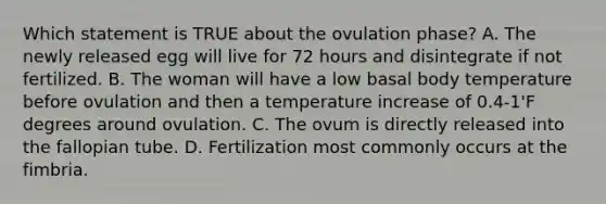 Which statement is TRUE about the ovulation phase? A. The newly released egg will live for 72 hours and disintegrate if not fertilized. B. The woman will have a low basal body temperature before ovulation and then a temperature increase of 0.4-1'F degrees around ovulation. C. The ovum is directly released into the fallopian tube. D. Fertilization most commonly occurs at the fimbria.