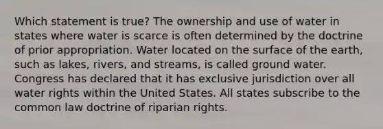 Which statement is true? The ownership and use of water in states where water is scarce is often determined by the doctrine of prior appropriation. Water located on the surface of the earth, such as lakes, rivers, and streams, is called ground water. Congress has declared that it has exclusive jurisdiction over all water rights within the United States. All states subscribe to the common law doctrine of riparian rights.