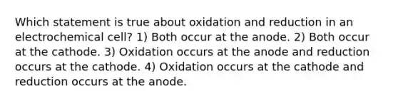 Which statement is true about oxidation and reduction in an electrochemical cell? 1) Both occur at the anode. 2) Both occur at the cathode. 3) Oxidation occurs at the anode and reduction occurs at the cathode. 4) Oxidation occurs at the cathode and reduction occurs at the anode.