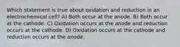 Which statement is true about oxidation and reduction in an electrochemical cell? A) Both occur at the anode. B) Both occur at the cathode. C) Oxidation occurs at the anode and reduction occurs at the cathode. D) Oxidation occurs at the cathode and reduction occurs at the anode.