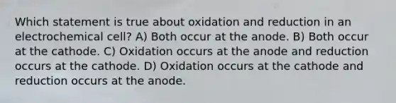 Which statement is true about oxidation and reduction in an electrochemical cell? A) Both occur at the anode. B) Both occur at the cathode. C) Oxidation occurs at the anode and reduction occurs at the cathode. D) Oxidation occurs at the cathode and reduction occurs at the anode.