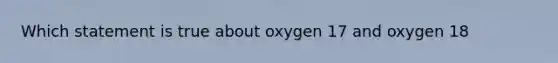 Which statement is true about oxygen 17 and oxygen 18