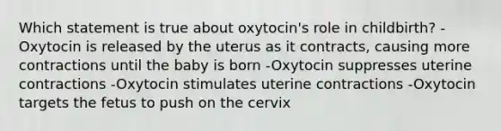 Which statement is true about oxytocin's role in childbirth? -Oxytocin is released by the uterus as it contracts, causing more contractions until the baby is born -Oxytocin suppresses uterine contractions -Oxytocin stimulates uterine contractions -Oxytocin targets the fetus to push on the cervix