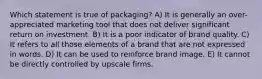 Which statement is true of packaging? A) It is generally an over-appreciated marketing tool that does not deliver significant return on investment. B) It is a poor indicator of brand quality. C) It refers to all those elements of a brand that are not expressed in words. D) It can be used to reinforce brand image. E) It cannot be directly controlled by upscale firms.