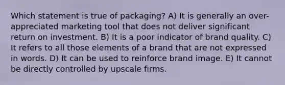 Which statement is true of packaging? A) It is generally an over-appreciated marketing tool that does not deliver significant return on investment. B) It is a poor indicator of brand quality. C) It refers to all those elements of a brand that are not expressed in words. D) It can be used to reinforce brand image. E) It cannot be directly controlled by upscale firms.