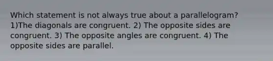 Which statement is not always true about a parallelogram? 1)The diagonals are congruent. 2) The opposite sides are congruent. 3) The opposite angles are congruent. 4) The opposite sides are parallel.