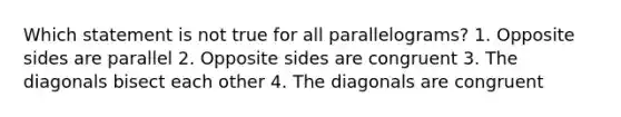 Which statement is not true for all parallelograms? 1. Opposite sides are parallel 2. Opposite sides are congruent 3. The diagonals bisect each other 4. The diagonals are congruent