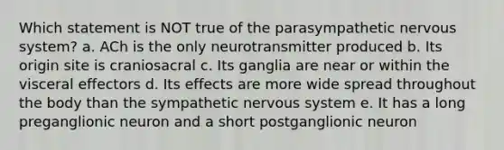 Which statement is NOT true of the parasympathetic nervous system? a. ACh is the only neurotransmitter produced b. Its origin site is craniosacral c. Its ganglia are near or within the visceral effectors d. Its effects are more wide spread throughout the body than the sympathetic nervous system e. It has a long preganglionic neuron and a short postganglionic neuron