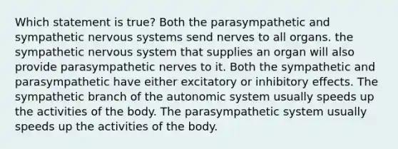 Which statement is true? Both the parasympathetic and sympathetic nervous systems send nerves to all organs. the sympathetic nervous system that supplies an organ will also provide parasympathetic nerves to it. Both the sympathetic and parasympathetic have either excitatory or inhibitory effects. The sympathetic branch of the autonomic system usually speeds up the activities of the body. The parasympathetic system usually speeds up the activities of the body.