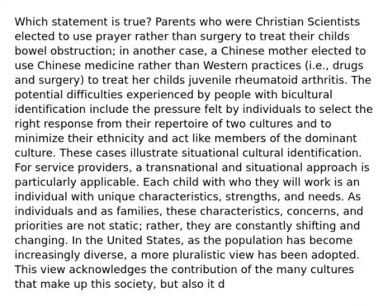 Which statement is true? Parents who were Christian Scientists elected to use prayer rather than surgery to treat their childs bowel obstruction; in another case, a Chinese mother elected to use Chinese medicine rather than Western practices (i.e., drugs and surgery) to treat her childs juvenile rheumatoid arthritis. The potential difficulties experienced by people with bicultural identification include the pressure felt by individuals to select the right response from their repertoire of two cultures and to minimize their ethnicity and act like members of the dominant culture. These cases illustrate situational cultural identification. For service providers, a transnational and situational approach is particularly applicable. Each child with who they will work is an individual with unique characteristics, strengths, and needs. As individuals and as families, these characteristics, concerns, and priorities are not static; rather, they are constantly shifting and changing. In the United States, as the population has become increasingly diverse, a more pluralistic view has been adopted. This view acknowledges the contribution of the many cultures that make up this society, but also it d