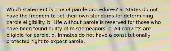 Which statement is true of parole procedures? a. States do not have the freedom to set their own standards for determining parole eligibility. b. Life without parole is reserved for those who have been found guilty of misdemeanors. c. All convicts are eligible for parole. d. Inmates do not have a constitutionally protected right to expect parole.