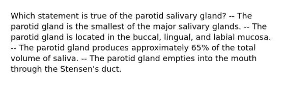 Which statement is true of the parotid salivary gland? -- The parotid gland is the smallest of the major salivary glands. -- The parotid gland is located in the buccal, lingual, and labial mucosa. -- The parotid gland produces approximately 65% of the total volume of saliva. -- The parotid gland empties into the mouth through the Stensen's duct.