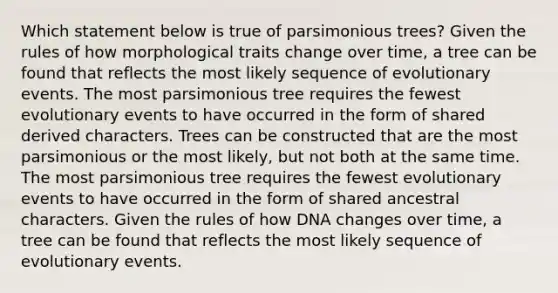 Which statement below is true of parsimonious trees? Given the rules of how morphological traits change over time, a tree can be found that reflects the most likely sequence of evolutionary events. The most parsimonious tree requires the fewest evolutionary events to have occurred in the form of shared derived characters. Trees can be constructed that are the most parsimonious or the most likely, but not both at the same time. The most parsimonious tree requires the fewest evolutionary events to have occurred in the form of shared ancestral characters. Given the rules of how DNA changes over time, a tree can be found that reflects the most likely sequence of evolutionary events.