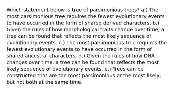 Which statement below is true of parsimonious trees? a.) The most parsimonious tree requires the fewest evolutionary events to have occurred in the form of shared derived characters. b.) Given the rules of how morphological traits change over time, a tree can be found that reflects the most likely sequence of evolutionary events. c.) The most parsimonious tree requires the fewest evolutionary events to have occurred in the form of shared ancestral characters. d.) Given the rules of how DNA changes over time, a tree can be found that reflects the most likely sequence of evolutionary events. e.) Trees can be constructed that are the most parsimonious or the most likely, but not both at the same time.