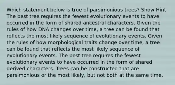 Which statement below is true of parsimonious trees? Show Hint The best tree requires the fewest evolutionary events to have occurred in the form of shared ancestral characters. Given the rules of how DNA changes over time, a tree can be found that reflects the most likely sequence of evolutionary events. Given the rules of how morphological traits change over time, a tree can be found that reflects the most likely sequence of evolutionary events. The best tree requires the fewest evolutionary events to have occurred in the form of shared derived characters. Trees can be constructed that are parsimonious or the most likely, but not both at the same time.