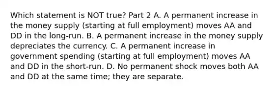 Which statement is NOT​ true? Part 2 A. A permanent increase in the money supply​ (starting at full​ employment) moves AA and DD in the​ long-run. B. A permanent increase in the money supply depreciates the currency. C. A permanent increase in government spending​ (starting at full​ employment) moves AA and DD in the​ short-run. D. No permanent shock moves both AA and DD at the same​ time; they are separate.