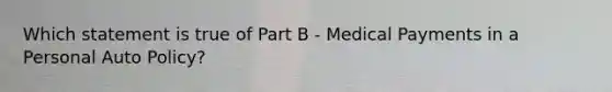 Which statement is true of Part B - Medical Payments in a Personal Auto Policy?