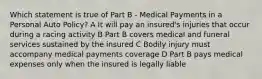 Which statement is true of Part B - Medical Payments in a Personal Auto Policy? A It will pay an insured's injuries that occur during a racing activity B Part B covers medical and funeral services sustained by the insured C Bodily injury must accompany medical payments coverage D Part B pays medical expenses only when the insured is legally liable