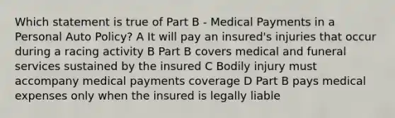 Which statement is true of Part B - Medical Payments in a Personal Auto Policy? A It will pay an insured's injuries that occur during a racing activity B Part B covers medical and funeral services sustained by the insured C Bodily injury must accompany medical payments coverage D Part B pays medical expenses only when the insured is legally liable