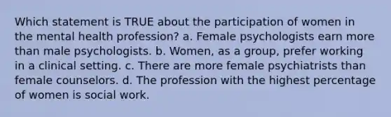 Which statement is TRUE about the participation of women in the mental health profession? a. Female psychologists earn more than male psychologists. b. Women, as a group, prefer working in a clinical setting. c. There are more female psychiatrists than female counselors. d. The profession with the highest percentage of women is social work.