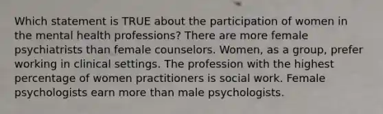 Which statement is TRUE about the participation of women in the mental health professions? There are more female psychiatrists than female counselors. Women, as a group, prefer working in clinical settings. The profession with the highest percentage of women practitioners is social work. Female psychologists earn more than male psychologists.