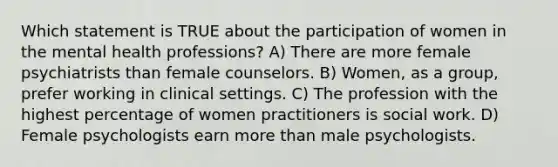 Which statement is TRUE about the participation of women in the mental health professions? A) There are more female psychiatrists than female counselors. B) Women, as a group, prefer working in clinical settings. C) The profession with the highest percentage of women practitioners is social work. D) Female psychologists earn more than male psychologists.