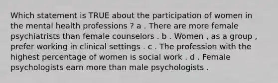 Which statement is TRUE about the participation of women in the mental health professions ? a . There are more female psychiatrists than female counselors . b . Women , as a group , prefer working in clinical settings . c . The profession with the highest percentage of women is social work . d . Female psychologists earn more than male psychologists .