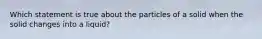 Which statement is true about the particles of a solid when the solid changes into a liquid?