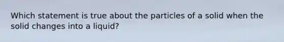 Which statement is true about the particles of a solid when the solid changes into a liquid?