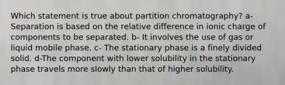 Which statement is true about partition chromatography? a- Separation is based on the relative difference in ionic charge of components to be separated. b- It involves the use of gas or liquid mobile phase. c- The stationary phase is a finely divided solid. d-The component with lower solubility in the stationary phase travels more slowly than that of higher solubility.