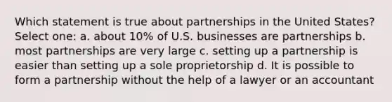 Which statement is true about partnerships in the United States? Select one: a. about 10% of U.S. businesses are partnerships b. most partnerships are very large c. setting up a partnership is easier than setting up a sole proprietorship d. It is possible to form a partnership without the help of a lawyer or an accountant