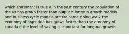 which statement is true a in the past century the population of the us has grown faster than output b longrun growth models and business cycle models are the same c sing ww 2 the economy of argentina has grown faster than the economy of canada d the level of saving is important for long-run growth