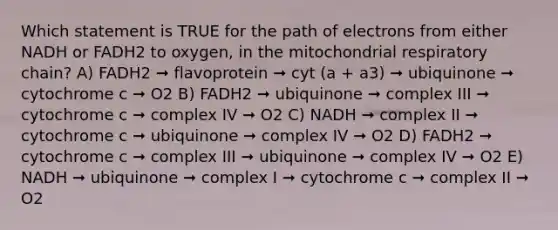 Which statement is TRUE for the path of electrons from either NADH or FADH2 to oxygen, in the mitochondrial respiratory chain? A) FADH2 ➞ flavoprotein ➞ cyt (a + a3) ➞ ubiquinone ➞ cytochrome c ➞ O2 B) FADH2 ➞ ubiquinone ➞ complex III ➞ cytochrome c ➞ complex IV ➞ O2 C) NADH ➞ complex II ➞ cytochrome c ➞ ubiquinone ➞ complex IV ➞ O2 D) FADH2 ➞ cytochrome c ➞ complex III ➞ ubiquinone ➞ complex IV ➞ O2 E) NADH ➞ ubiquinone ➞ complex I ➞ cytochrome c ➞ complex II ➞ O2