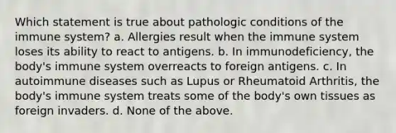 Which statement is true about pathologic conditions of the immune system? a. Allergies result when the immune system loses its ability to react to antigens. b. In immunodeficiency, the body's immune system overreacts to foreign antigens. c. In autoimmune diseases such as Lupus or Rheumatoid Arthritis, the body's immune system treats some of the body's own tissues as foreign invaders. d. None of the above.