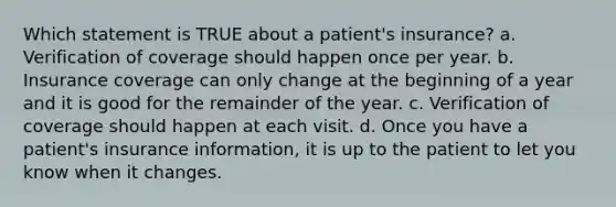 Which statement is TRUE about a patient's insurance? a. Verification of coverage should happen once per year. b. Insurance coverage can only change at the beginning of a year and it is good for the remainder of the year. c. Verification of coverage should happen at each visit. d. Once you have a patient's insurance information, it is up to the patient to let you know when it changes.