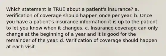 Which statement is TRUE about a patient's insurance? a. Verification of coverage should happen once per year. b. Once you have a patient's insurance information it is up to the patient to let you know when it changes. c. Insurance coverage can only change at the beginning of a year and it is good for the remainder of the year. d. Verification of coverage should happen at each visit.