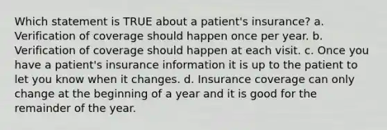 Which statement is TRUE about a patient's insurance? a. Verification of coverage should happen once per year. b. Verification of coverage should happen at each visit. c. Once you have a patient's insurance information it is up to the patient to let you know when it changes. d. Insurance coverage can only change at the beginning of a year and it is good for the remainder of the year.