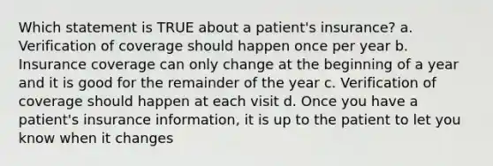 Which statement is TRUE about a patient's insurance? a. Verification of coverage should happen once per year b. Insurance coverage can only change at the beginning of a year and it is good for the remainder of the year c. Verification of coverage should happen at each visit d. Once you have a patient's insurance information, it is up to the patient to let you know when it changes