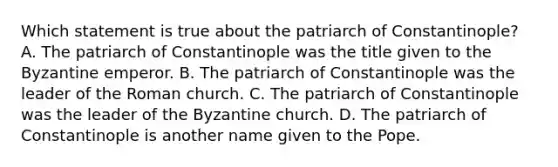 Which statement is true about the patriarch of Constantinople? A. The patriarch of Constantinople was the title given to the Byzantine emperor. B. The patriarch of Constantinople was the leader of the Roman church. C. The patriarch of Constantinople was the leader of the Byzantine church. D. The patriarch of Constantinople is another name given to the Pope.