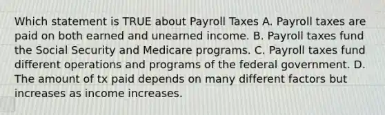 Which statement is TRUE about Payroll Taxes A. Payroll taxes are paid on both earned and unearned income. B. Payroll taxes fund the Social Security and Medicare programs. C. Payroll taxes fund different operations and programs of the federal government. D. The amount of tx paid depends on many different factors but increases as income increases.