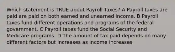 Which statement is TRUE about Payroll Taxes? A Payroll taxes are paid are paid on both earned and unearned income. B Payroll taxes fund different operations and programs of the federal government. C Payroll taxes fund the Social Security and Medicare programs. D The amount of tax paid depends on many different factors but increases as income increases