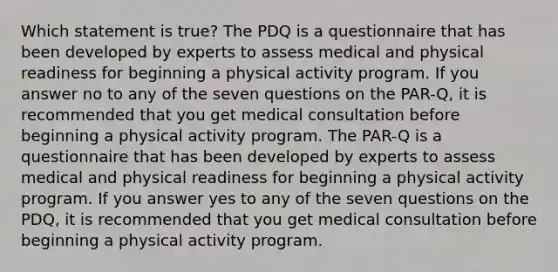 Which statement is true? The PDQ is a questionnaire that has been developed by experts to assess medical and physical readiness for beginning a physical activity program. If you answer no to any of the seven questions on the PAR-Q, it is recommended that you get medical consultation before beginning a physical activity program. The PAR-Q is a questionnaire that has been developed by experts to assess medical and physical readiness for beginning a physical activity program. If you answer yes to any of the seven questions on the PDQ, it is recommended that you get medical consultation before beginning a physical activity program.