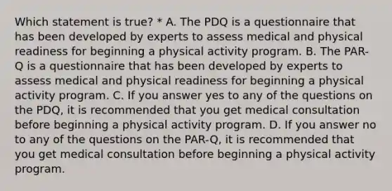 Which statement is true? * A. The PDQ is a questionnaire that has been developed by experts to assess medical and physical readiness for beginning a physical activity program. B. The PAR-Q is a questionnaire that has been developed by experts to assess medical and physical readiness for beginning a physical activity program. C. If you answer yes to any of the questions on the PDQ, it is recommended that you get medical consultation before beginning a physical activity program. D. If you answer no to any of the questions on the PAR-Q, it is recommended that you get medical consultation before beginning a physical activity program.