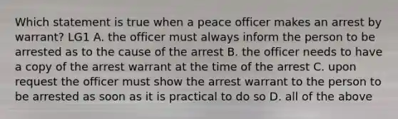 Which statement is true when a peace officer makes an arrest by warrant? LG1 A. the officer must always inform the person to be arrested as to the cause of the arrest B. the officer needs to have a copy of the arrest warrant at the time of the arrest C. upon request the officer must show the arrest warrant to the person to be arrested as soon as it is practical to do so D. all of the above