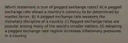 Which statement is true of pegged exchange rates? A) A pegged exchange rate allows a country's currency to be determined by market forces. B) A pegged exchange rate weakens the monetary discipline of a country. C) Pegged exchange rates are popular among many of the world's smaller nations. D) Adopting a pegged exchange rate regime increases inflationary pressures in a country.